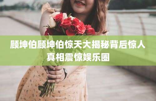 顾坤伯顾坤伯惊天大揭秘背后惊人真相震惊娱乐圈