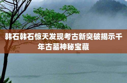 韩石韩石惊天发现考古新突破揭示千年古墓神秘宝藏