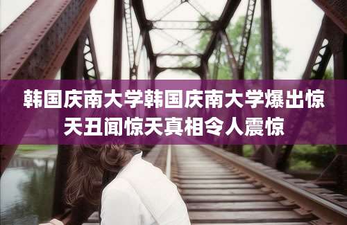 韩国庆南大学韩国庆南大学爆出惊天丑闻惊天真相令人震惊