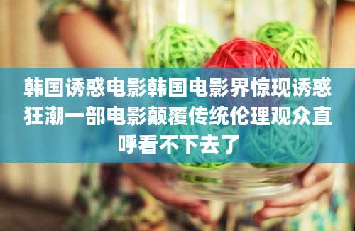 韩国诱惑电影韩国电影界惊现诱惑狂潮一部电影颠覆传统伦理观众直呼看不下去了
