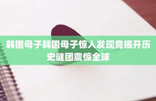 韩国母子韩国母子惊人发现竟揭开历史谜团震惊全球