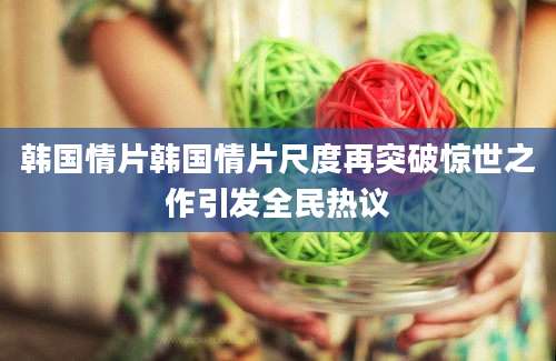 韩国情片韩国情片尺度再突破惊世之作引发全民热议