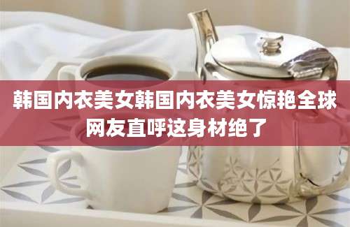 韩国内衣美女韩国内衣美女惊艳全球网友直呼这身材绝了