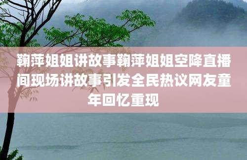鞠萍姐姐讲故事鞠萍姐姐空降直播间现场讲故事引发全民热议网友童年回忆重现