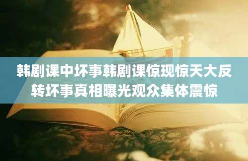 韩剧课中坏事韩剧课惊现惊天大反转坏事真相曝光观众集体震惊