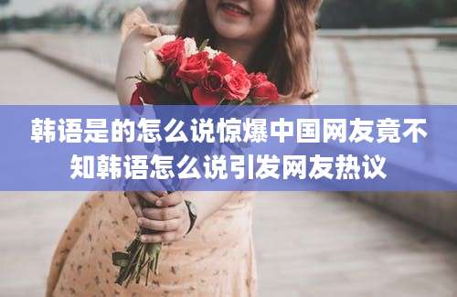 韩语是的怎么说惊爆中国网友竟不知韩语怎么说引发网友热议