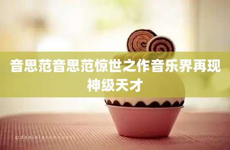 音思范音思范惊世之作音乐界再现神级天才