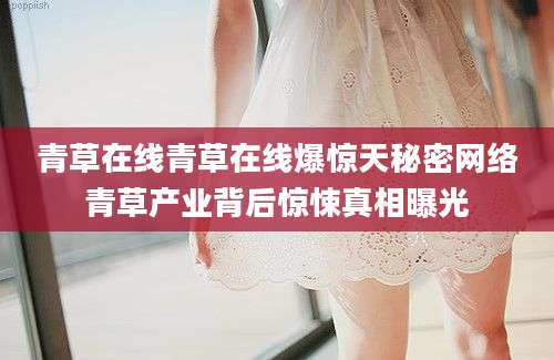 青草在线青草在线爆惊天秘密网络青草产业背后惊悚真相曝光