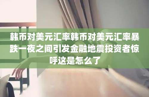 韩币对美元汇率韩币对美元汇率暴跌一夜之间引发金融地震投资者惊呼这是怎么了