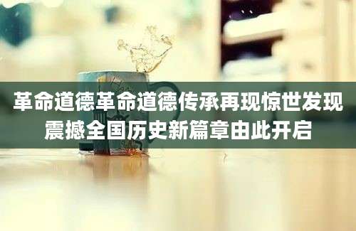 革命道德革命道德传承再现惊世发现震撼全国历史新篇章由此开启