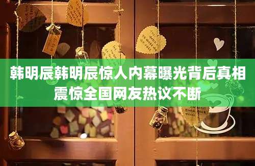 韩明辰韩明辰惊人内幕曝光背后真相震惊全国网友热议不断
