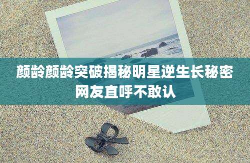 颜龄颜龄突破揭秘明星逆生长秘密网友直呼不敢认