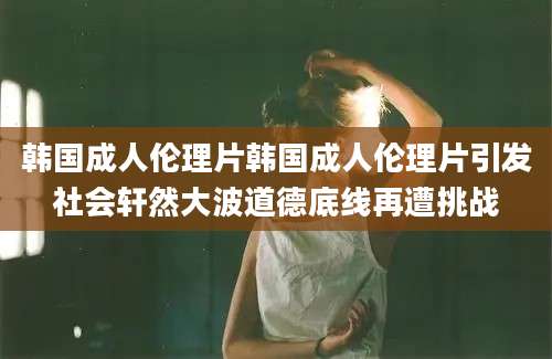 韩国成人伦理片韩国成人伦理片引发社会轩然大波道德底线再遭挑战