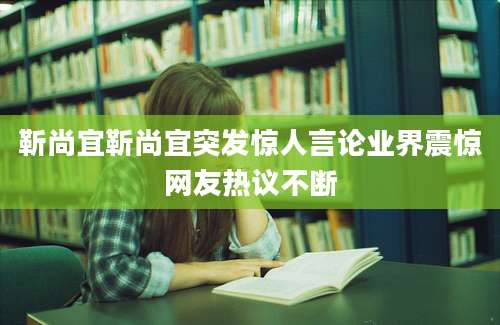 靳尚宜靳尚宜突发惊人言论业界震惊网友热议不断