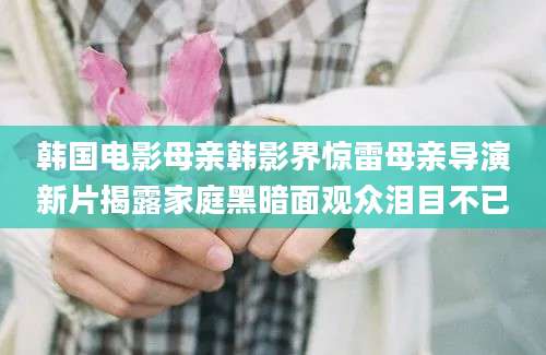 韩国电影母亲韩影界惊雷母亲导演新片揭露家庭黑暗面观众泪目不已