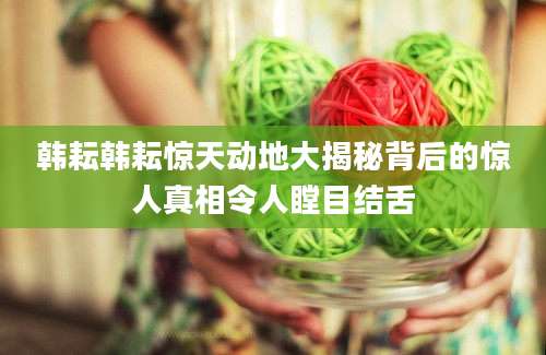 韩耘韩耘惊天动地大揭秘背后的惊人真相令人瞠目结舌