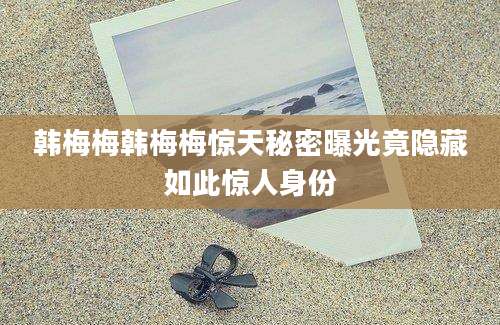 韩梅梅韩梅梅惊天秘密曝光竟隐藏如此惊人身份