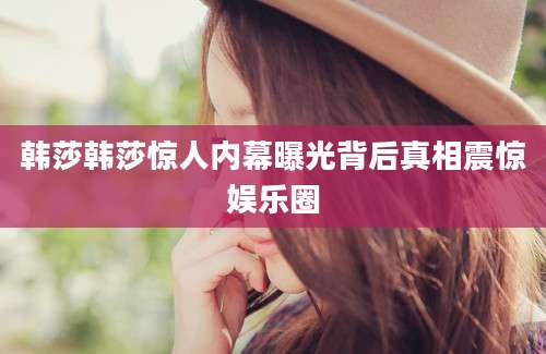 韩莎韩莎惊人内幕曝光背后真相震惊娱乐圈