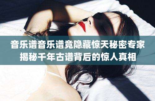 音乐谱音乐谱竟隐藏惊天秘密专家揭秘千年古谱背后的惊人真相