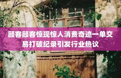 顾客顾客惊现惊人消费奇迹一单交易打破纪录引发行业热议