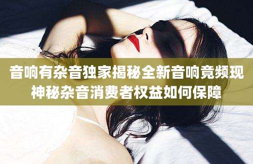 音响有杂音独家揭秘全新音响竟频现神秘杂音消费者权益如何保障