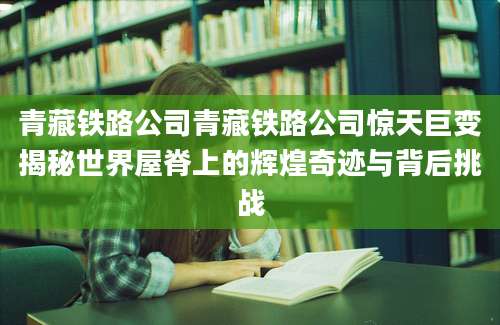 青藏铁路公司青藏铁路公司惊天巨变揭秘世界屋脊上的辉煌奇迹与背后挑战