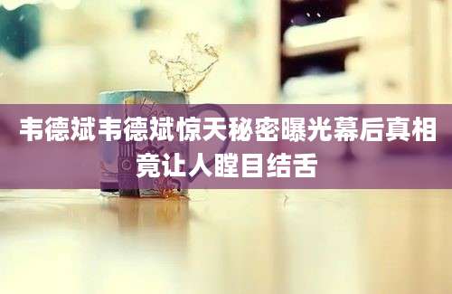韦德斌韦德斌惊天秘密曝光幕后真相竟让人瞠目结舌