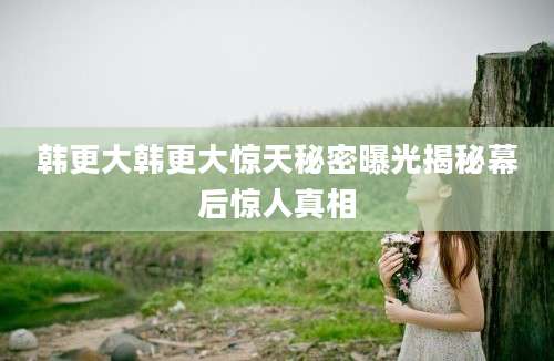 韩更大韩更大惊天秘密曝光揭秘幕后惊人真相