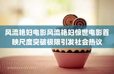 风流艳妇电影风流艳妇惊世电影首映尺度突破极限引发社会热议