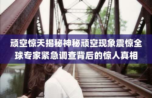 顽空惊天揭秘神秘顽空现象震惊全球专家紧急调查背后的惊人真相