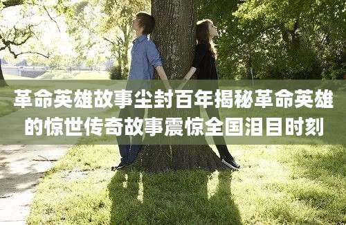 革命英雄故事尘封百年揭秘革命英雄的惊世传奇故事震惊全国泪目时刻