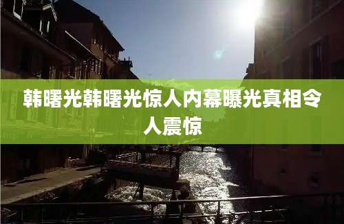 韩曙光韩曙光惊人内幕曝光真相令人震惊
