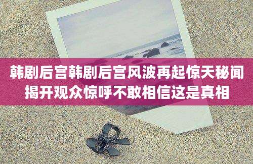 韩剧后宫韩剧后宫风波再起惊天秘闻揭开观众惊呼不敢相信这是真相