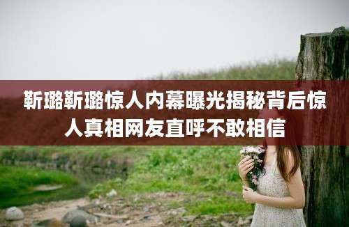 靳璐靳璐惊人内幕曝光揭秘背后惊人真相网友直呼不敢相信