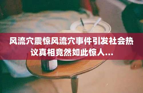 风流穴震惊风流穴事件引发社会热议真相竟然如此惊人...