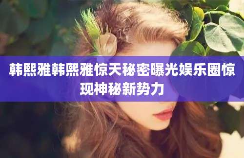 韩熙雅韩熙雅惊天秘密曝光娱乐圈惊现神秘新势力