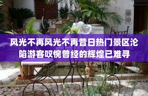 风光不再风光不再昔日热门景区沦陷游客叹惋曾经的辉煌已难寻