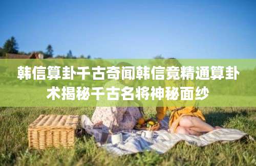 韩信算卦千古奇闻韩信竟精通算卦术揭秘千古名将神秘面纱