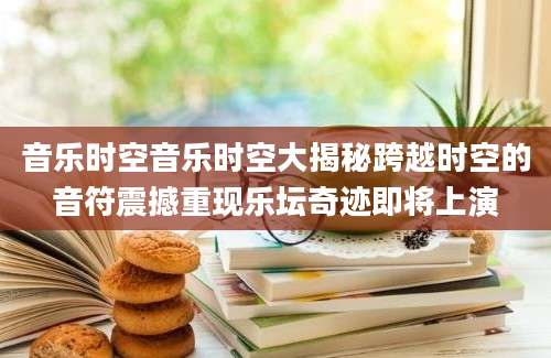 音乐时空音乐时空大揭秘跨越时空的音符震撼重现乐坛奇迹即将上演