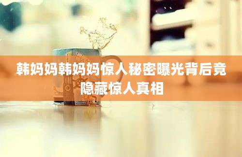 韩妈妈韩妈妈惊人秘密曝光背后竟隐藏惊人真相