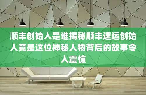 顺丰创始人是谁揭秘顺丰速运创始人竟是这位神秘人物背后的故事令人震惊