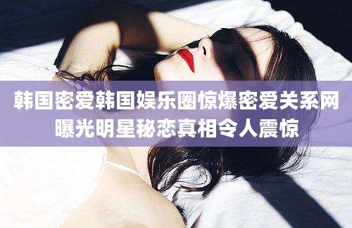 韩国密爱韩国娱乐圈惊爆密爱关系网曝光明星秘恋真相令人震惊