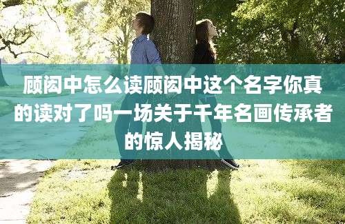 顾闳中怎么读顾闳中这个名字你真的读对了吗一场关于千年名画传承者的惊人揭秘