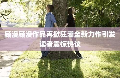 顾漫顾漫作品再掀狂潮全新力作引发读者震惊热议