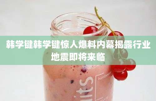 韩学键韩学键惊人爆料内幕揭露行业地震即将来临