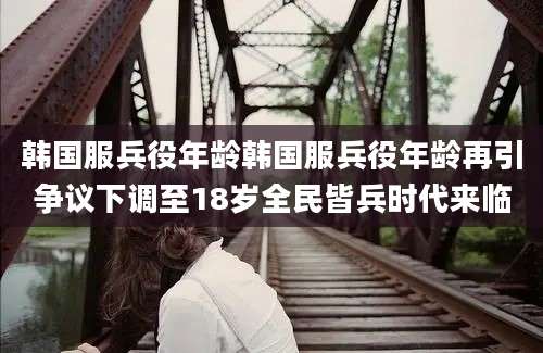 韩国服兵役年龄韩国服兵役年龄再引争议下调至18岁全民皆兵时代来临