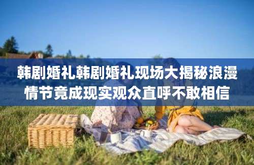 韩剧婚礼韩剧婚礼现场大揭秘浪漫情节竟成现实观众直呼不敢相信