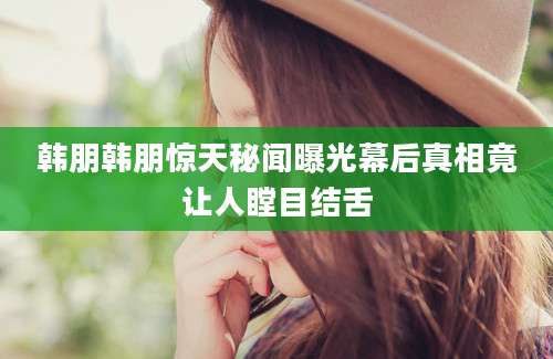 韩朋韩朋惊天秘闻曝光幕后真相竟让人瞠目结舌