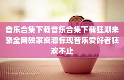 音乐合集下载音乐合集下载狂潮来袭全网独家资源惊现音乐爱好者狂欢不止