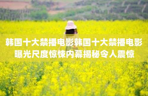 韩国十大禁播电影韩国十大禁播电影曝光尺度惊悚内幕揭秘令人震惊